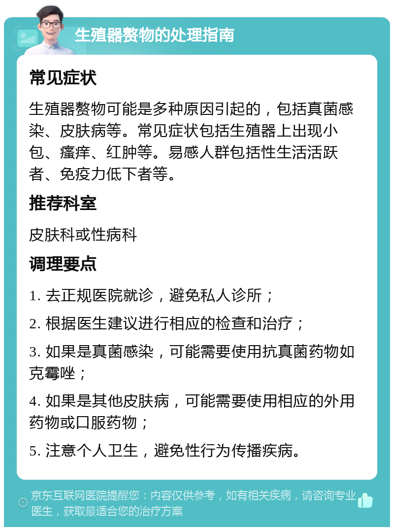 生殖器赘物的处理指南 常见症状 生殖器赘物可能是多种原因引起的，包括真菌感染、皮肤病等。常见症状包括生殖器上出现小包、瘙痒、红肿等。易感人群包括性生活活跃者、免疫力低下者等。 推荐科室 皮肤科或性病科 调理要点 1. 去正规医院就诊，避免私人诊所； 2. 根据医生建议进行相应的检查和治疗； 3. 如果是真菌感染，可能需要使用抗真菌药物如克霉唑； 4. 如果是其他皮肤病，可能需要使用相应的外用药物或口服药物； 5. 注意个人卫生，避免性行为传播疾病。