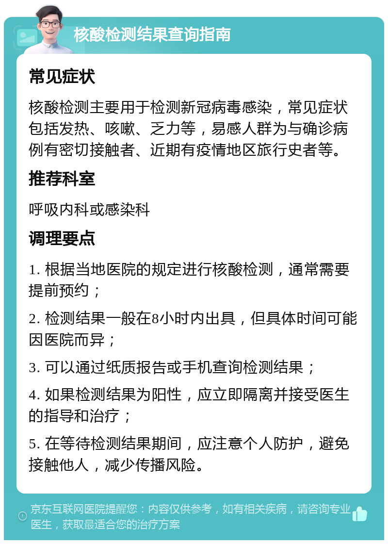 核酸检测结果查询指南 常见症状 核酸检测主要用于检测新冠病毒感染，常见症状包括发热、咳嗽、乏力等，易感人群为与确诊病例有密切接触者、近期有疫情地区旅行史者等。 推荐科室 呼吸内科或感染科 调理要点 1. 根据当地医院的规定进行核酸检测，通常需要提前预约； 2. 检测结果一般在8小时内出具，但具体时间可能因医院而异； 3. 可以通过纸质报告或手机查询检测结果； 4. 如果检测结果为阳性，应立即隔离并接受医生的指导和治疗； 5. 在等待检测结果期间，应注意个人防护，避免接触他人，减少传播风险。