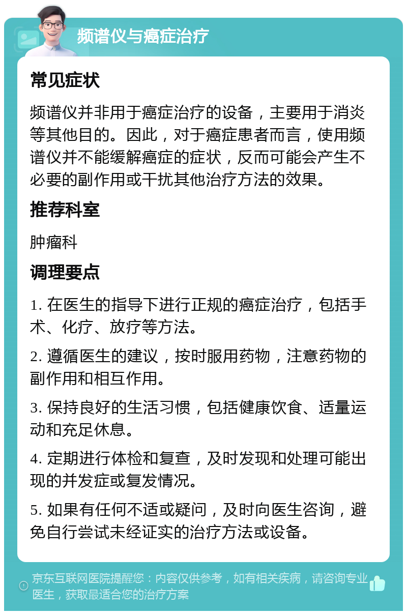 频谱仪与癌症治疗 常见症状 频谱仪并非用于癌症治疗的设备，主要用于消炎等其他目的。因此，对于癌症患者而言，使用频谱仪并不能缓解癌症的症状，反而可能会产生不必要的副作用或干扰其他治疗方法的效果。 推荐科室 肿瘤科 调理要点 1. 在医生的指导下进行正规的癌症治疗，包括手术、化疗、放疗等方法。 2. 遵循医生的建议，按时服用药物，注意药物的副作用和相互作用。 3. 保持良好的生活习惯，包括健康饮食、适量运动和充足休息。 4. 定期进行体检和复查，及时发现和处理可能出现的并发症或复发情况。 5. 如果有任何不适或疑问，及时向医生咨询，避免自行尝试未经证实的治疗方法或设备。