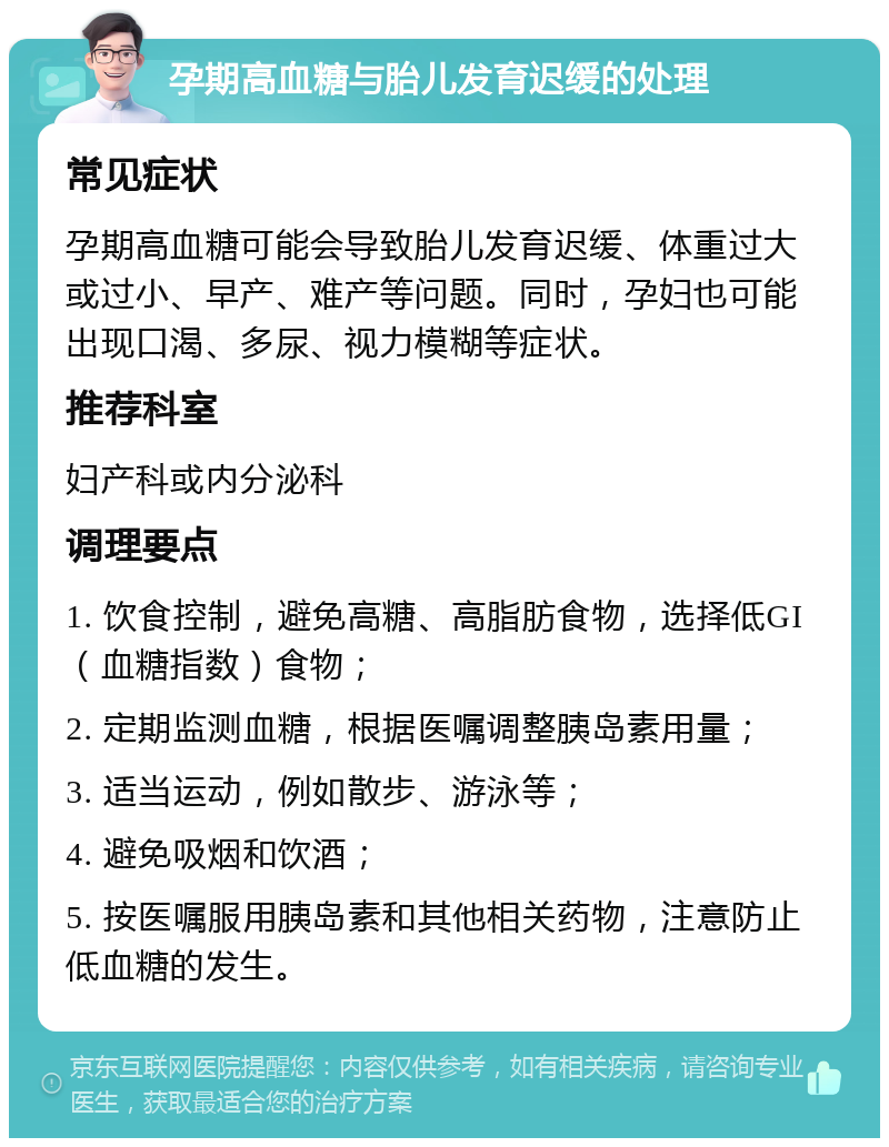 孕期高血糖与胎儿发育迟缓的处理 常见症状 孕期高血糖可能会导致胎儿发育迟缓、体重过大或过小、早产、难产等问题。同时，孕妇也可能出现口渴、多尿、视力模糊等症状。 推荐科室 妇产科或内分泌科 调理要点 1. 饮食控制，避免高糖、高脂肪食物，选择低GI（血糖指数）食物； 2. 定期监测血糖，根据医嘱调整胰岛素用量； 3. 适当运动，例如散步、游泳等； 4. 避免吸烟和饮酒； 5. 按医嘱服用胰岛素和其他相关药物，注意防止低血糖的发生。