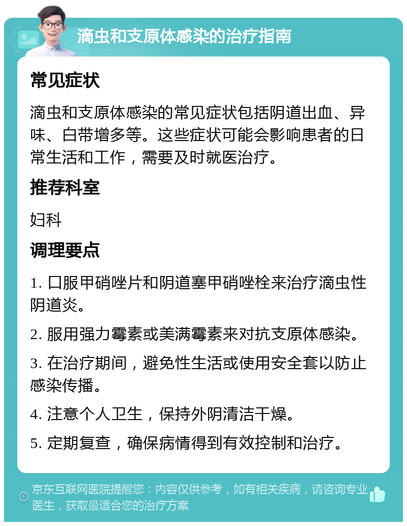 滴虫和支原体感染的治疗指南 常见症状 滴虫和支原体感染的常见症状包括阴道出血、异味、白带增多等。这些症状可能会影响患者的日常生活和工作，需要及时就医治疗。 推荐科室 妇科 调理要点 1. 口服甲硝唑片和阴道塞甲硝唑栓来治疗滴虫性阴道炎。 2. 服用强力霉素或美满霉素来对抗支原体感染。 3. 在治疗期间，避免性生活或使用安全套以防止感染传播。 4. 注意个人卫生，保持外阴清洁干燥。 5. 定期复查，确保病情得到有效控制和治疗。