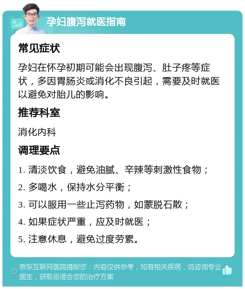 孕妇腹泻就医指南 常见症状 孕妇在怀孕初期可能会出现腹泻、肚子疼等症状，多因胃肠炎或消化不良引起，需要及时就医以避免对胎儿的影响。 推荐科室 消化内科 调理要点 1. 清淡饮食，避免油腻、辛辣等刺激性食物； 2. 多喝水，保持水分平衡； 3. 可以服用一些止泻药物，如蒙脱石散； 4. 如果症状严重，应及时就医； 5. 注意休息，避免过度劳累。