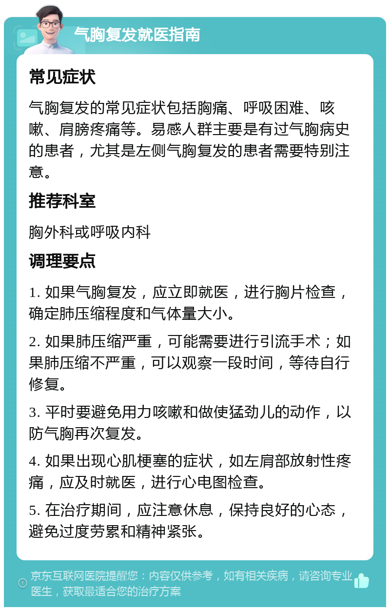 气胸复发就医指南 常见症状 气胸复发的常见症状包括胸痛、呼吸困难、咳嗽、肩膀疼痛等。易感人群主要是有过气胸病史的患者，尤其是左侧气胸复发的患者需要特别注意。 推荐科室 胸外科或呼吸内科 调理要点 1. 如果气胸复发，应立即就医，进行胸片检查，确定肺压缩程度和气体量大小。 2. 如果肺压缩严重，可能需要进行引流手术；如果肺压缩不严重，可以观察一段时间，等待自行修复。 3. 平时要避免用力咳嗽和做使猛劲儿的动作，以防气胸再次复发。 4. 如果出现心肌梗塞的症状，如左肩部放射性疼痛，应及时就医，进行心电图检查。 5. 在治疗期间，应注意休息，保持良好的心态，避免过度劳累和精神紧张。