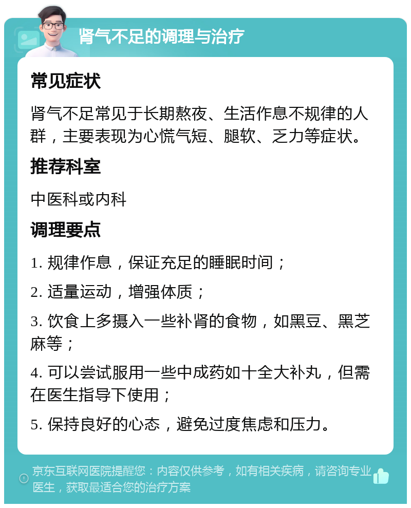 肾气不足的调理与治疗 常见症状 肾气不足常见于长期熬夜、生活作息不规律的人群，主要表现为心慌气短、腿软、乏力等症状。 推荐科室 中医科或内科 调理要点 1. 规律作息，保证充足的睡眠时间； 2. 适量运动，增强体质； 3. 饮食上多摄入一些补肾的食物，如黑豆、黑芝麻等； 4. 可以尝试服用一些中成药如十全大补丸，但需在医生指导下使用； 5. 保持良好的心态，避免过度焦虑和压力。