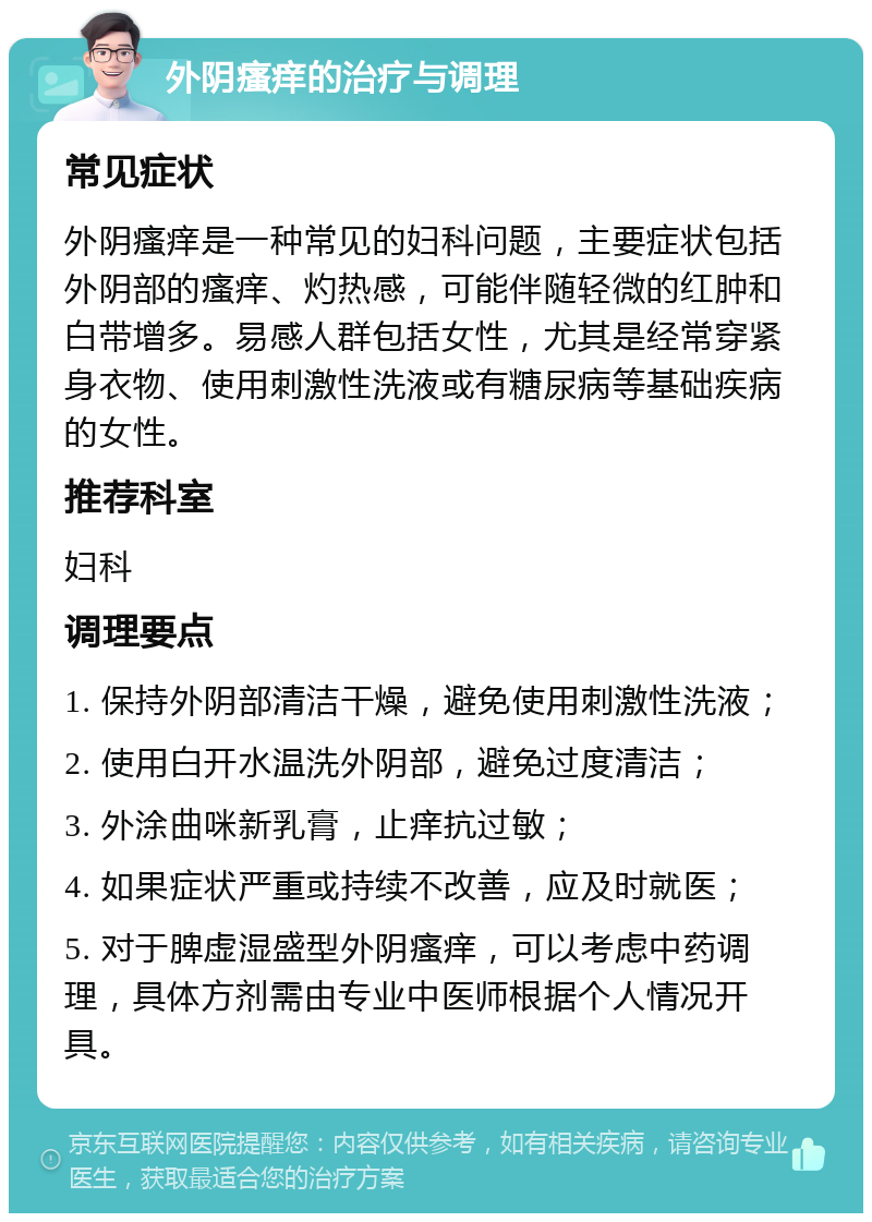 外阴瘙痒的治疗与调理 常见症状 外阴瘙痒是一种常见的妇科问题，主要症状包括外阴部的瘙痒、灼热感，可能伴随轻微的红肿和白带增多。易感人群包括女性，尤其是经常穿紧身衣物、使用刺激性洗液或有糖尿病等基础疾病的女性。 推荐科室 妇科 调理要点 1. 保持外阴部清洁干燥，避免使用刺激性洗液； 2. 使用白开水温洗外阴部，避免过度清洁； 3. 外涂曲咪新乳膏，止痒抗过敏； 4. 如果症状严重或持续不改善，应及时就医； 5. 对于脾虚湿盛型外阴瘙痒，可以考虑中药调理，具体方剂需由专业中医师根据个人情况开具。