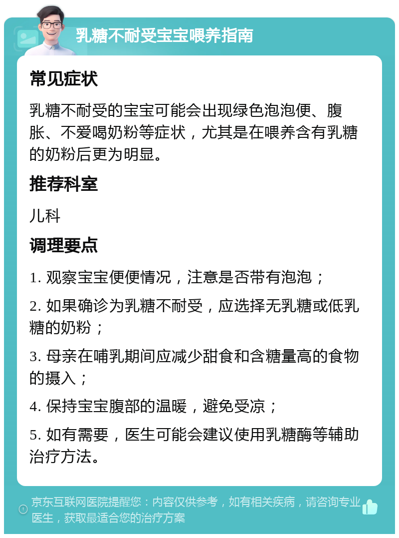 乳糖不耐受宝宝喂养指南 常见症状 乳糖不耐受的宝宝可能会出现绿色泡泡便、腹胀、不爱喝奶粉等症状，尤其是在喂养含有乳糖的奶粉后更为明显。 推荐科室 儿科 调理要点 1. 观察宝宝便便情况，注意是否带有泡泡； 2. 如果确诊为乳糖不耐受，应选择无乳糖或低乳糖的奶粉； 3. 母亲在哺乳期间应减少甜食和含糖量高的食物的摄入； 4. 保持宝宝腹部的温暖，避免受凉； 5. 如有需要，医生可能会建议使用乳糖酶等辅助治疗方法。