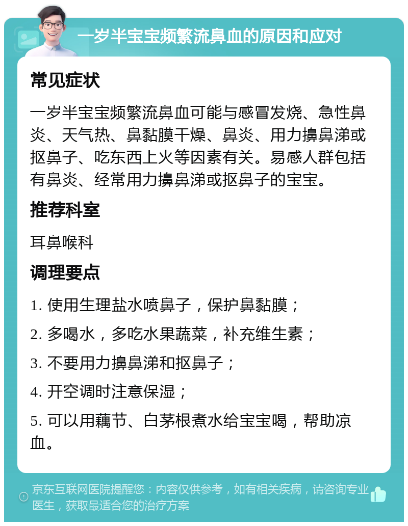 一岁半宝宝频繁流鼻血的原因和应对 常见症状 一岁半宝宝频繁流鼻血可能与感冒发烧、急性鼻炎、天气热、鼻黏膜干燥、鼻炎、用力擤鼻涕或抠鼻子、吃东西上火等因素有关。易感人群包括有鼻炎、经常用力擤鼻涕或抠鼻子的宝宝。 推荐科室 耳鼻喉科 调理要点 1. 使用生理盐水喷鼻子，保护鼻黏膜； 2. 多喝水，多吃水果蔬菜，补充维生素； 3. 不要用力擤鼻涕和抠鼻子； 4. 开空调时注意保湿； 5. 可以用藕节、白茅根煮水给宝宝喝，帮助凉血。