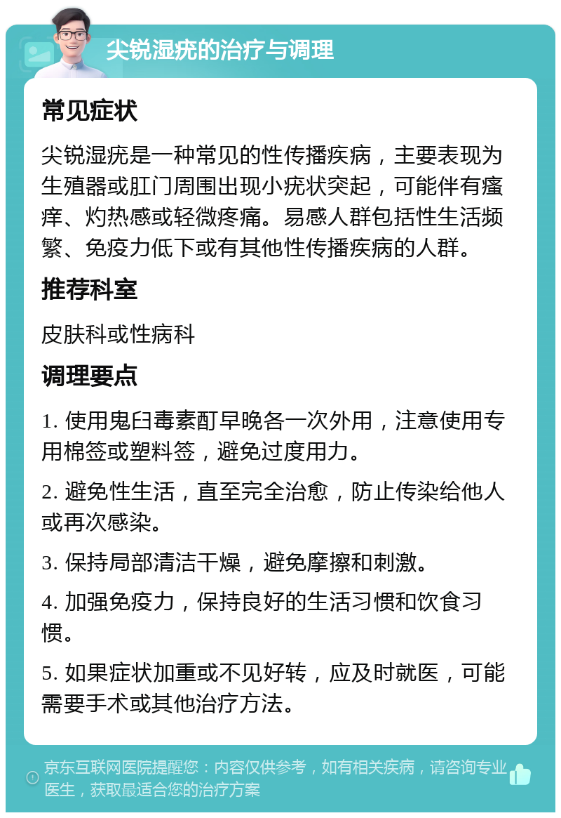 尖锐湿疣的治疗与调理 常见症状 尖锐湿疣是一种常见的性传播疾病，主要表现为生殖器或肛门周围出现小疣状突起，可能伴有瘙痒、灼热感或轻微疼痛。易感人群包括性生活频繁、免疫力低下或有其他性传播疾病的人群。 推荐科室 皮肤科或性病科 调理要点 1. 使用鬼臼毒素酊早晚各一次外用，注意使用专用棉签或塑料签，避免过度用力。 2. 避免性生活，直至完全治愈，防止传染给他人或再次感染。 3. 保持局部清洁干燥，避免摩擦和刺激。 4. 加强免疫力，保持良好的生活习惯和饮食习惯。 5. 如果症状加重或不见好转，应及时就医，可能需要手术或其他治疗方法。