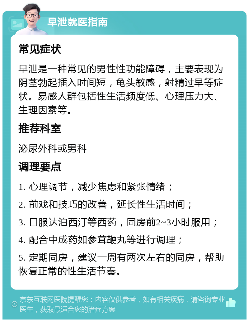 早泄就医指南 常见症状 早泄是一种常见的男性性功能障碍，主要表现为阴茎勃起插入时间短，龟头敏感，射精过早等症状。易感人群包括性生活频度低、心理压力大、生理因素等。 推荐科室 泌尿外科或男科 调理要点 1. 心理调节，减少焦虑和紧张情绪； 2. 前戏和技巧的改善，延长性生活时间； 3. 口服达泊西汀等西药，同房前2~3小时服用； 4. 配合中成药如参茸鞭丸等进行调理； 5. 定期同房，建议一周有两次左右的同房，帮助恢复正常的性生活节奏。