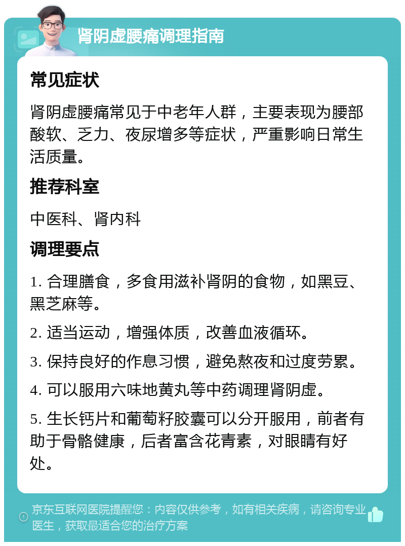 肾阴虚腰痛调理指南 常见症状 肾阴虚腰痛常见于中老年人群，主要表现为腰部酸软、乏力、夜尿增多等症状，严重影响日常生活质量。 推荐科室 中医科、肾内科 调理要点 1. 合理膳食，多食用滋补肾阴的食物，如黑豆、黑芝麻等。 2. 适当运动，增强体质，改善血液循环。 3. 保持良好的作息习惯，避免熬夜和过度劳累。 4. 可以服用六味地黄丸等中药调理肾阴虚。 5. 生长钙片和葡萄籽胶囊可以分开服用，前者有助于骨骼健康，后者富含花青素，对眼睛有好处。