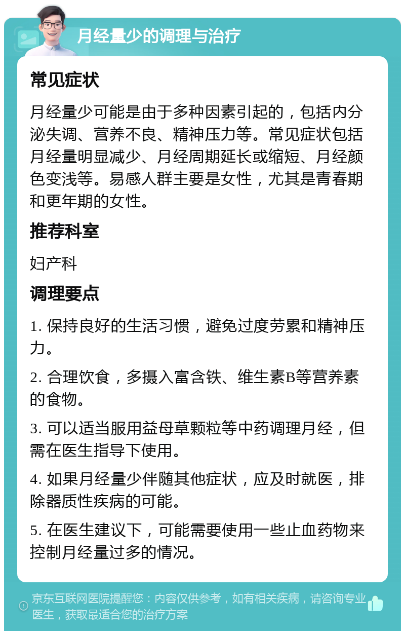 月经量少的调理与治疗 常见症状 月经量少可能是由于多种因素引起的，包括内分泌失调、营养不良、精神压力等。常见症状包括月经量明显减少、月经周期延长或缩短、月经颜色变浅等。易感人群主要是女性，尤其是青春期和更年期的女性。 推荐科室 妇产科 调理要点 1. 保持良好的生活习惯，避免过度劳累和精神压力。 2. 合理饮食，多摄入富含铁、维生素B等营养素的食物。 3. 可以适当服用益母草颗粒等中药调理月经，但需在医生指导下使用。 4. 如果月经量少伴随其他症状，应及时就医，排除器质性疾病的可能。 5. 在医生建议下，可能需要使用一些止血药物来控制月经量过多的情况。