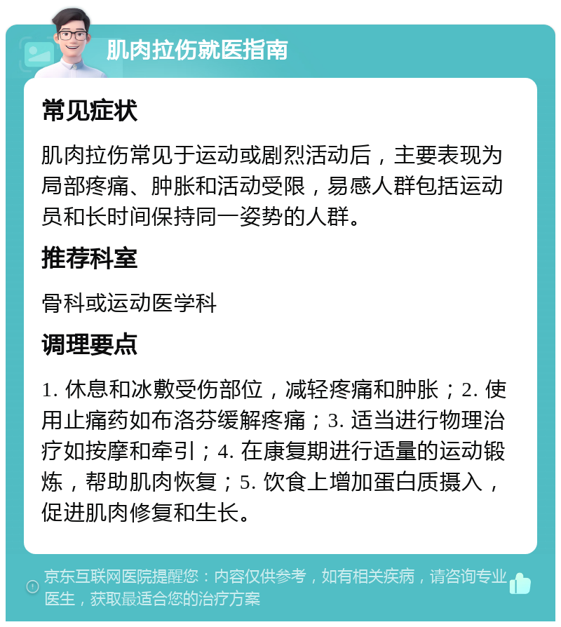 肌肉拉伤就医指南 常见症状 肌肉拉伤常见于运动或剧烈活动后，主要表现为局部疼痛、肿胀和活动受限，易感人群包括运动员和长时间保持同一姿势的人群。 推荐科室 骨科或运动医学科 调理要点 1. 休息和冰敷受伤部位，减轻疼痛和肿胀；2. 使用止痛药如布洛芬缓解疼痛；3. 适当进行物理治疗如按摩和牵引；4. 在康复期进行适量的运动锻炼，帮助肌肉恢复；5. 饮食上增加蛋白质摄入，促进肌肉修复和生长。