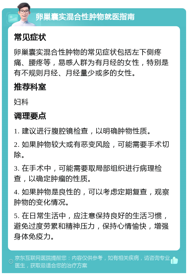 卵巢囊实混合性肿物就医指南 常见症状 卵巢囊实混合性肿物的常见症状包括左下侧疼痛、腰疼等，易感人群为有月经的女性，特别是有不规则月经、月经量少或多的女性。 推荐科室 妇科 调理要点 1. 建议进行腹腔镜检查，以明确肿物性质。 2. 如果肿物较大或有恶变风险，可能需要手术切除。 3. 在手术中，可能需要取局部组织进行病理检查，以确定肿瘤的性质。 4. 如果肿物是良性的，可以考虑定期复查，观察肿物的变化情况。 5. 在日常生活中，应注意保持良好的生活习惯，避免过度劳累和精神压力，保持心情愉快，增强身体免疫力。