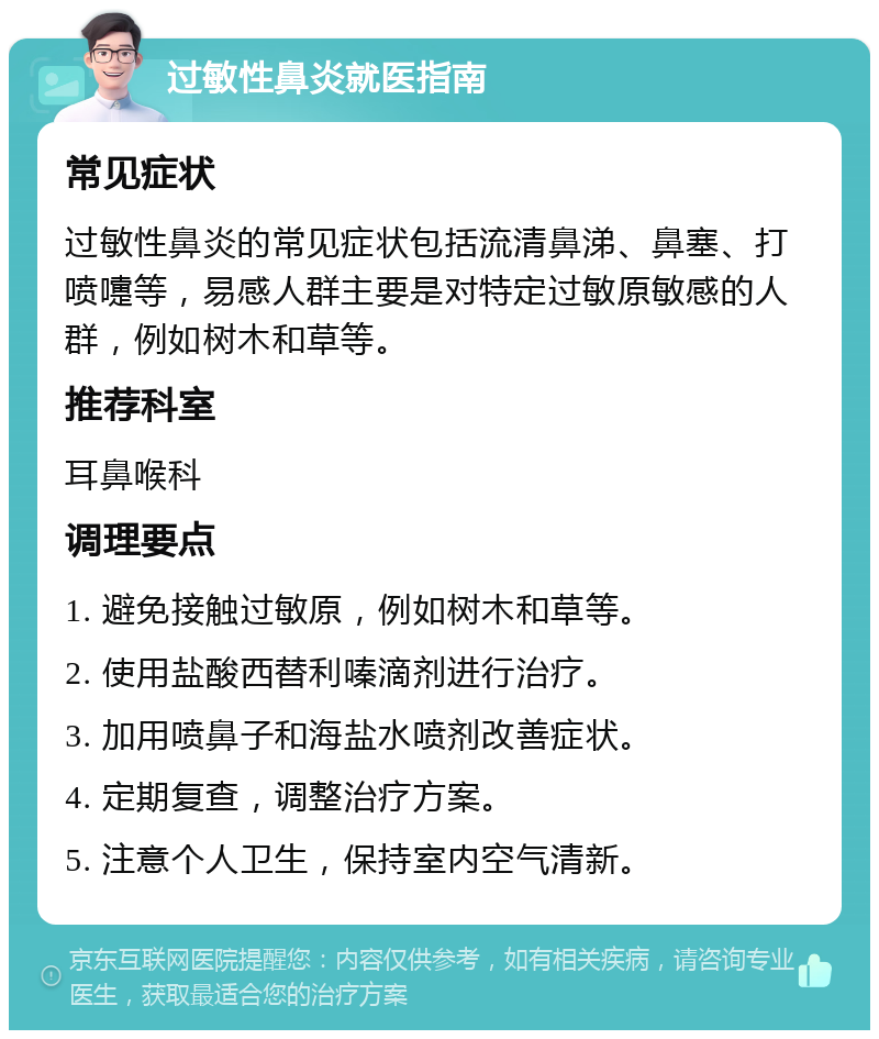 过敏性鼻炎就医指南 常见症状 过敏性鼻炎的常见症状包括流清鼻涕、鼻塞、打喷嚏等，易感人群主要是对特定过敏原敏感的人群，例如树木和草等。 推荐科室 耳鼻喉科 调理要点 1. 避免接触过敏原，例如树木和草等。 2. 使用盐酸西替利嗪滴剂进行治疗。 3. 加用喷鼻子和海盐水喷剂改善症状。 4. 定期复查，调整治疗方案。 5. 注意个人卫生，保持室内空气清新。