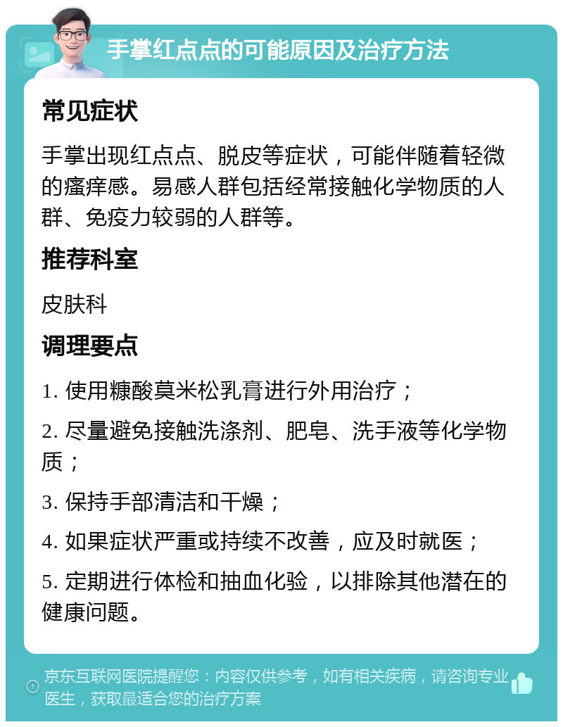 手掌红点点的可能原因及治疗方法 常见症状 手掌出现红点点、脱皮等症状，可能伴随着轻微的瘙痒感。易感人群包括经常接触化学物质的人群、免疫力较弱的人群等。 推荐科室 皮肤科 调理要点 1. 使用糠酸莫米松乳膏进行外用治疗； 2. 尽量避免接触洗涤剂、肥皂、洗手液等化学物质； 3. 保持手部清洁和干燥； 4. 如果症状严重或持续不改善，应及时就医； 5. 定期进行体检和抽血化验，以排除其他潜在的健康问题。