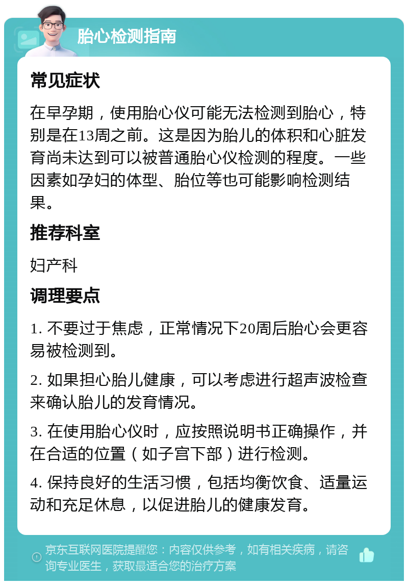 胎心检测指南 常见症状 在早孕期，使用胎心仪可能无法检测到胎心，特别是在13周之前。这是因为胎儿的体积和心脏发育尚未达到可以被普通胎心仪检测的程度。一些因素如孕妇的体型、胎位等也可能影响检测结果。 推荐科室 妇产科 调理要点 1. 不要过于焦虑，正常情况下20周后胎心会更容易被检测到。 2. 如果担心胎儿健康，可以考虑进行超声波检查来确认胎儿的发育情况。 3. 在使用胎心仪时，应按照说明书正确操作，并在合适的位置（如子宫下部）进行检测。 4. 保持良好的生活习惯，包括均衡饮食、适量运动和充足休息，以促进胎儿的健康发育。