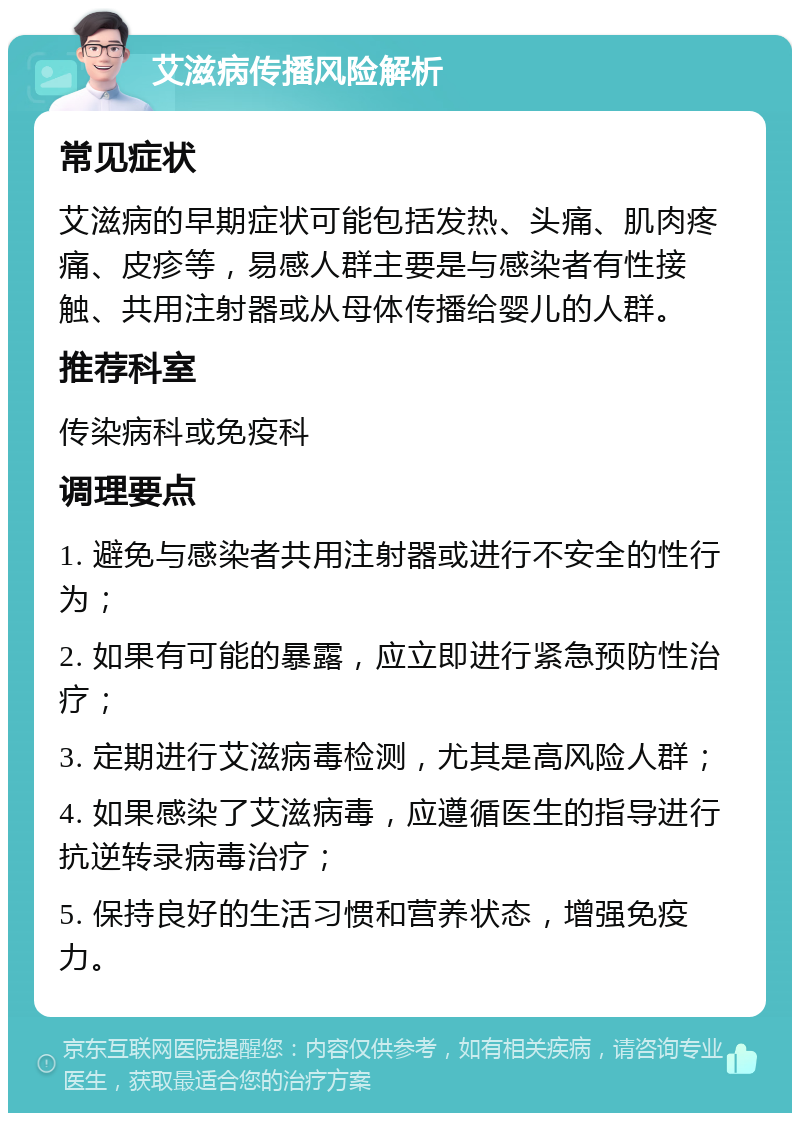 艾滋病传播风险解析 常见症状 艾滋病的早期症状可能包括发热、头痛、肌肉疼痛、皮疹等，易感人群主要是与感染者有性接触、共用注射器或从母体传播给婴儿的人群。 推荐科室 传染病科或免疫科 调理要点 1. 避免与感染者共用注射器或进行不安全的性行为； 2. 如果有可能的暴露，应立即进行紧急预防性治疗； 3. 定期进行艾滋病毒检测，尤其是高风险人群； 4. 如果感染了艾滋病毒，应遵循医生的指导进行抗逆转录病毒治疗； 5. 保持良好的生活习惯和营养状态，增强免疫力。