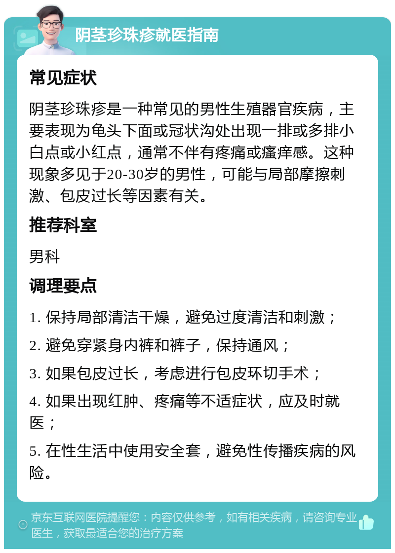 阴茎珍珠疹就医指南 常见症状 阴茎珍珠疹是一种常见的男性生殖器官疾病，主要表现为龟头下面或冠状沟处出现一排或多排小白点或小红点，通常不伴有疼痛或瘙痒感。这种现象多见于20-30岁的男性，可能与局部摩擦刺激、包皮过长等因素有关。 推荐科室 男科 调理要点 1. 保持局部清洁干燥，避免过度清洁和刺激； 2. 避免穿紧身内裤和裤子，保持通风； 3. 如果包皮过长，考虑进行包皮环切手术； 4. 如果出现红肿、疼痛等不适症状，应及时就医； 5. 在性生活中使用安全套，避免性传播疾病的风险。