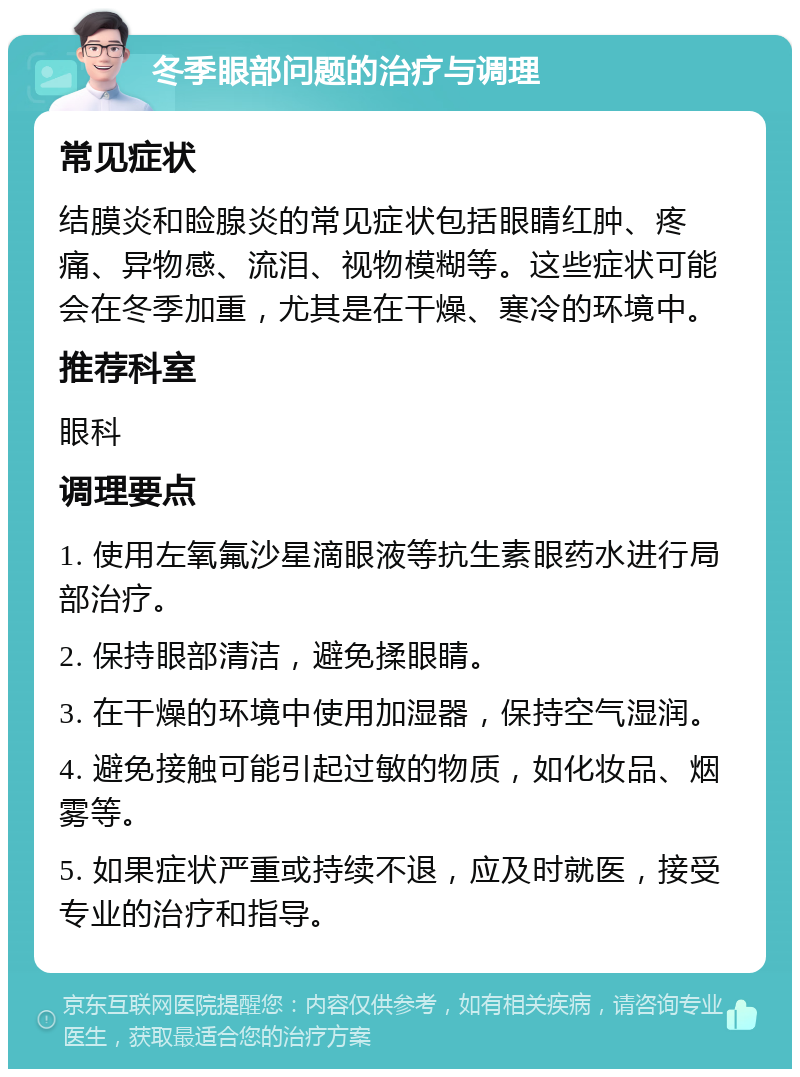 冬季眼部问题的治疗与调理 常见症状 结膜炎和睑腺炎的常见症状包括眼睛红肿、疼痛、异物感、流泪、视物模糊等。这些症状可能会在冬季加重，尤其是在干燥、寒冷的环境中。 推荐科室 眼科 调理要点 1. 使用左氧氟沙星滴眼液等抗生素眼药水进行局部治疗。 2. 保持眼部清洁，避免揉眼睛。 3. 在干燥的环境中使用加湿器，保持空气湿润。 4. 避免接触可能引起过敏的物质，如化妆品、烟雾等。 5. 如果症状严重或持续不退，应及时就医，接受专业的治疗和指导。