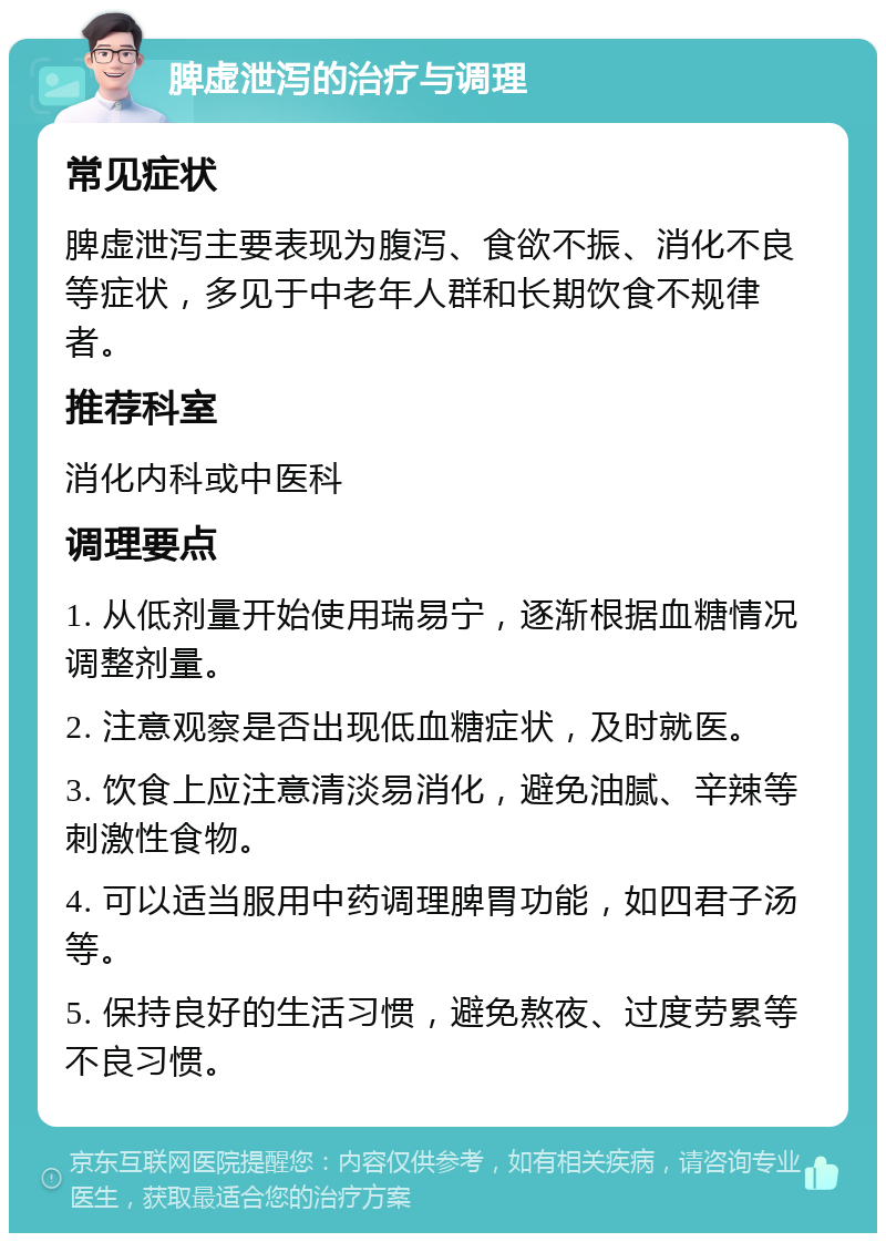 脾虚泄泻的治疗与调理 常见症状 脾虚泄泻主要表现为腹泻、食欲不振、消化不良等症状，多见于中老年人群和长期饮食不规律者。 推荐科室 消化内科或中医科 调理要点 1. 从低剂量开始使用瑞易宁，逐渐根据血糖情况调整剂量。 2. 注意观察是否出现低血糖症状，及时就医。 3. 饮食上应注意清淡易消化，避免油腻、辛辣等刺激性食物。 4. 可以适当服用中药调理脾胃功能，如四君子汤等。 5. 保持良好的生活习惯，避免熬夜、过度劳累等不良习惯。