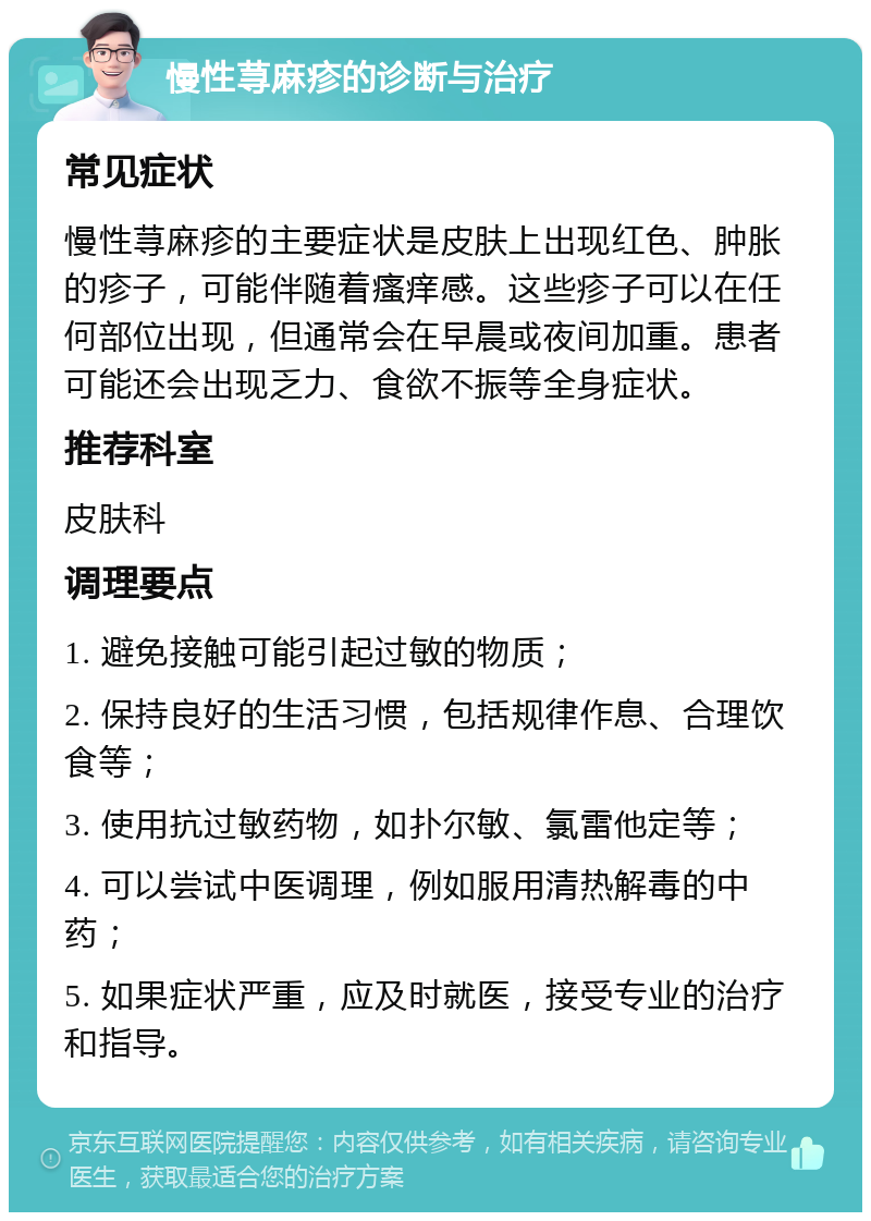 慢性荨麻疹的诊断与治疗 常见症状 慢性荨麻疹的主要症状是皮肤上出现红色、肿胀的疹子，可能伴随着瘙痒感。这些疹子可以在任何部位出现，但通常会在早晨或夜间加重。患者可能还会出现乏力、食欲不振等全身症状。 推荐科室 皮肤科 调理要点 1. 避免接触可能引起过敏的物质； 2. 保持良好的生活习惯，包括规律作息、合理饮食等； 3. 使用抗过敏药物，如扑尔敏、氯雷他定等； 4. 可以尝试中医调理，例如服用清热解毒的中药； 5. 如果症状严重，应及时就医，接受专业的治疗和指导。