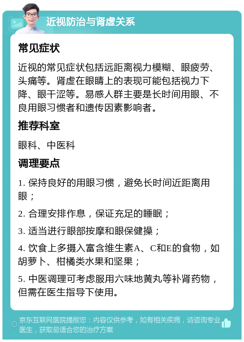 近视防治与肾虚关系 常见症状 近视的常见症状包括远距离视力模糊、眼疲劳、头痛等。肾虚在眼睛上的表现可能包括视力下降、眼干涩等。易感人群主要是长时间用眼、不良用眼习惯者和遗传因素影响者。 推荐科室 眼科、中医科 调理要点 1. 保持良好的用眼习惯，避免长时间近距离用眼； 2. 合理安排作息，保证充足的睡眠； 3. 适当进行眼部按摩和眼保健操； 4. 饮食上多摄入富含维生素A、C和E的食物，如胡萝卜、柑橘类水果和坚果； 5. 中医调理可考虑服用六味地黄丸等补肾药物，但需在医生指导下使用。