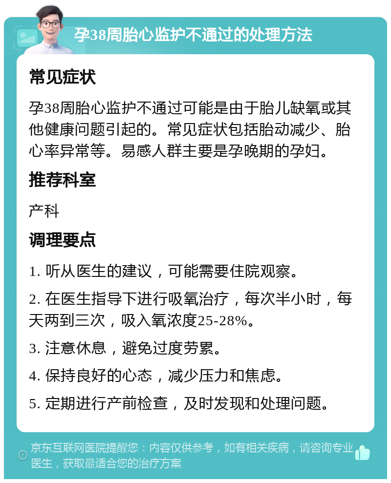 孕38周胎心监护不通过的处理方法 常见症状 孕38周胎心监护不通过可能是由于胎儿缺氧或其他健康问题引起的。常见症状包括胎动减少、胎心率异常等。易感人群主要是孕晚期的孕妇。 推荐科室 产科 调理要点 1. 听从医生的建议，可能需要住院观察。 2. 在医生指导下进行吸氧治疗，每次半小时，每天两到三次，吸入氧浓度25-28%。 3. 注意休息，避免过度劳累。 4. 保持良好的心态，减少压力和焦虑。 5. 定期进行产前检查，及时发现和处理问题。