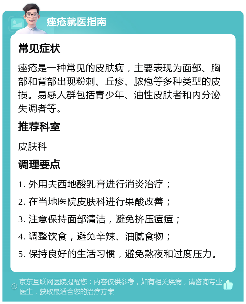 痤疮就医指南 常见症状 痤疮是一种常见的皮肤病，主要表现为面部、胸部和背部出现粉刺、丘疹、脓疱等多种类型的皮损。易感人群包括青少年、油性皮肤者和内分泌失调者等。 推荐科室 皮肤科 调理要点 1. 外用夫西地酸乳膏进行消炎治疗； 2. 在当地医院皮肤科进行果酸改善； 3. 注意保持面部清洁，避免挤压痘痘； 4. 调整饮食，避免辛辣、油腻食物； 5. 保持良好的生活习惯，避免熬夜和过度压力。