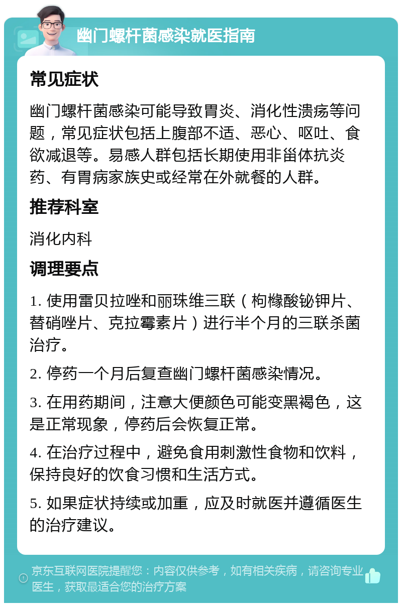 幽门螺杆菌感染就医指南 常见症状 幽门螺杆菌感染可能导致胃炎、消化性溃疡等问题，常见症状包括上腹部不适、恶心、呕吐、食欲减退等。易感人群包括长期使用非甾体抗炎药、有胃病家族史或经常在外就餐的人群。 推荐科室 消化内科 调理要点 1. 使用雷贝拉唑和丽珠维三联（枸橼酸铋钾片、替硝唑片、克拉霉素片）进行半个月的三联杀菌治疗。 2. 停药一个月后复查幽门螺杆菌感染情况。 3. 在用药期间，注意大便颜色可能变黑褐色，这是正常现象，停药后会恢复正常。 4. 在治疗过程中，避免食用刺激性食物和饮料，保持良好的饮食习惯和生活方式。 5. 如果症状持续或加重，应及时就医并遵循医生的治疗建议。