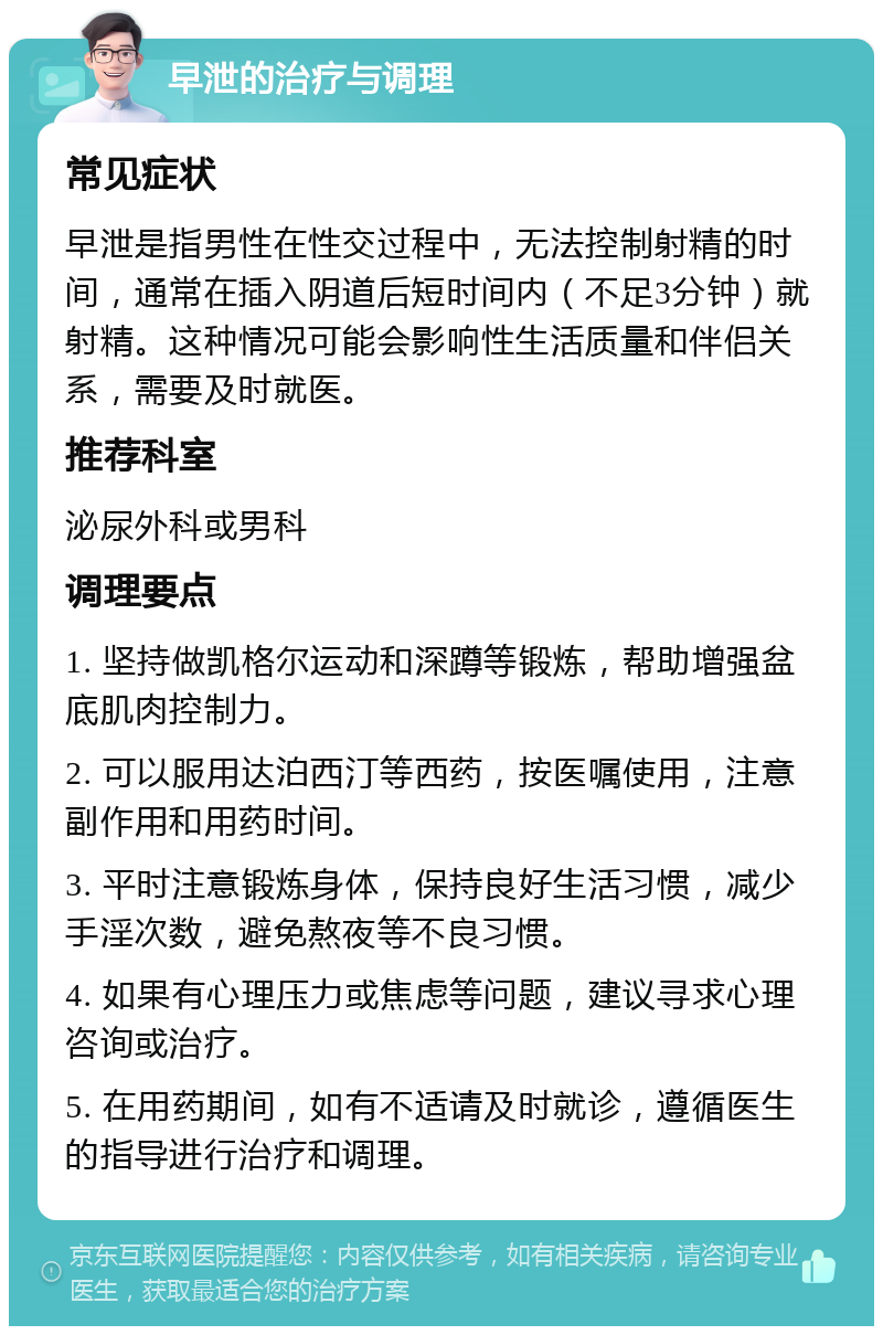 早泄的治疗与调理 常见症状 早泄是指男性在性交过程中，无法控制射精的时间，通常在插入阴道后短时间内（不足3分钟）就射精。这种情况可能会影响性生活质量和伴侣关系，需要及时就医。 推荐科室 泌尿外科或男科 调理要点 1. 坚持做凯格尔运动和深蹲等锻炼，帮助增强盆底肌肉控制力。 2. 可以服用达泊西汀等西药，按医嘱使用，注意副作用和用药时间。 3. 平时注意锻炼身体，保持良好生活习惯，减少手淫次数，避免熬夜等不良习惯。 4. 如果有心理压力或焦虑等问题，建议寻求心理咨询或治疗。 5. 在用药期间，如有不适请及时就诊，遵循医生的指导进行治疗和调理。