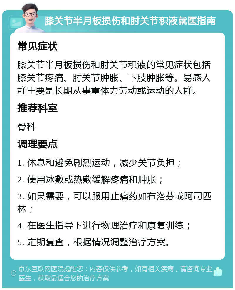 膝关节半月板损伤和肘关节积液就医指南 常见症状 膝关节半月板损伤和肘关节积液的常见症状包括膝关节疼痛、肘关节肿胀、下肢肿胀等。易感人群主要是长期从事重体力劳动或运动的人群。 推荐科室 骨科 调理要点 1. 休息和避免剧烈运动，减少关节负担； 2. 使用冰敷或热敷缓解疼痛和肿胀； 3. 如果需要，可以服用止痛药如布洛芬或阿司匹林； 4. 在医生指导下进行物理治疗和康复训练； 5. 定期复查，根据情况调整治疗方案。