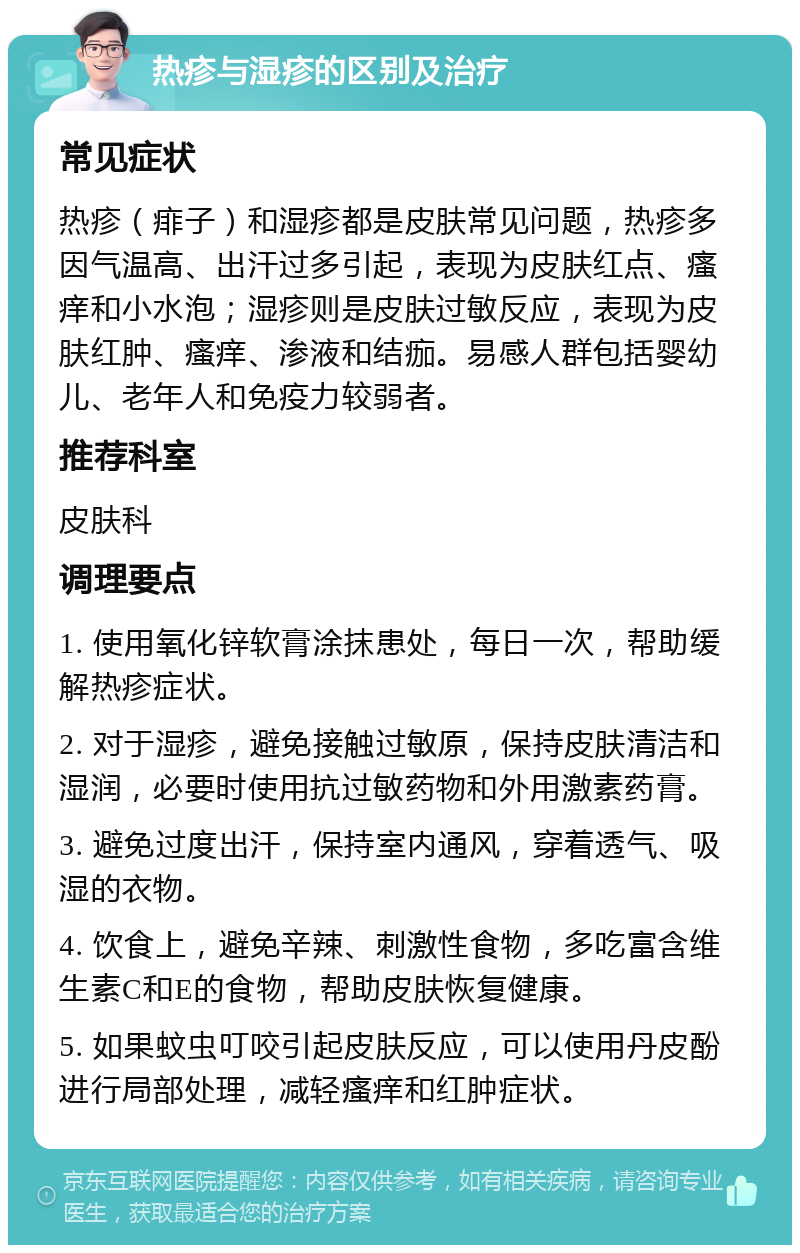 热疹与湿疹的区别及治疗 常见症状 热疹（痱子）和湿疹都是皮肤常见问题，热疹多因气温高、出汗过多引起，表现为皮肤红点、瘙痒和小水泡；湿疹则是皮肤过敏反应，表现为皮肤红肿、瘙痒、渗液和结痂。易感人群包括婴幼儿、老年人和免疫力较弱者。 推荐科室 皮肤科 调理要点 1. 使用氧化锌软膏涂抹患处，每日一次，帮助缓解热疹症状。 2. 对于湿疹，避免接触过敏原，保持皮肤清洁和湿润，必要时使用抗过敏药物和外用激素药膏。 3. 避免过度出汗，保持室内通风，穿着透气、吸湿的衣物。 4. 饮食上，避免辛辣、刺激性食物，多吃富含维生素C和E的食物，帮助皮肤恢复健康。 5. 如果蚊虫叮咬引起皮肤反应，可以使用丹皮酚进行局部处理，减轻瘙痒和红肿症状。