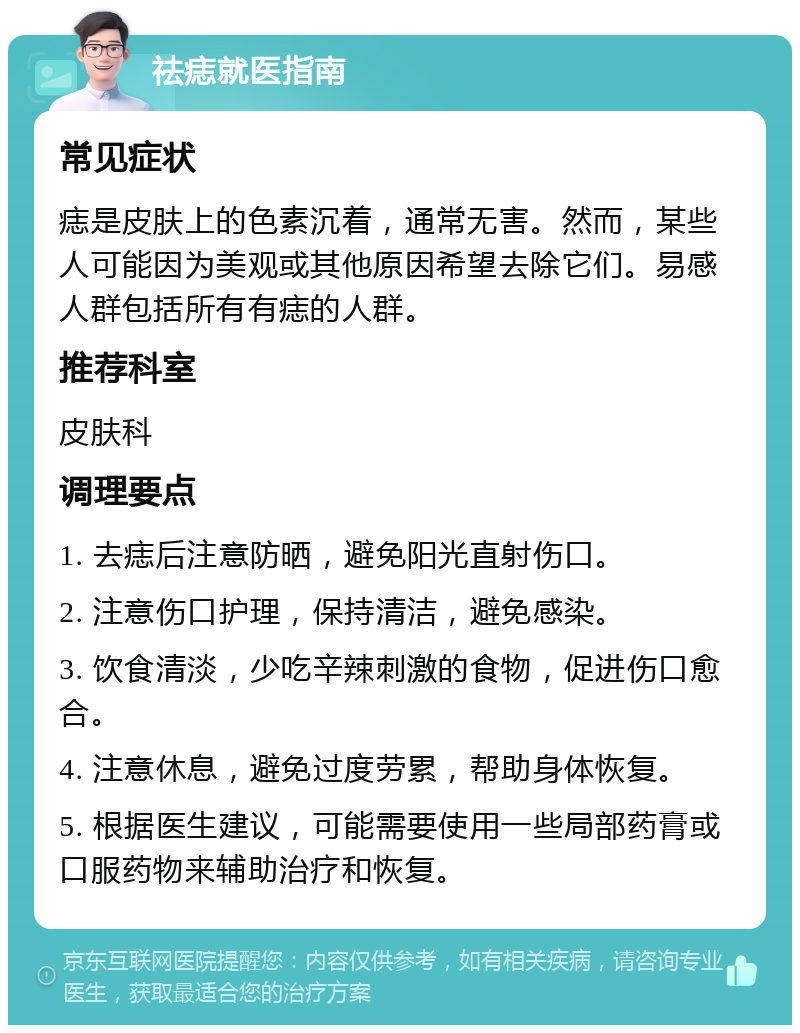 祛痣就医指南 常见症状 痣是皮肤上的色素沉着，通常无害。然而，某些人可能因为美观或其他原因希望去除它们。易感人群包括所有有痣的人群。 推荐科室 皮肤科 调理要点 1. 去痣后注意防晒，避免阳光直射伤口。 2. 注意伤口护理，保持清洁，避免感染。 3. 饮食清淡，少吃辛辣刺激的食物，促进伤口愈合。 4. 注意休息，避免过度劳累，帮助身体恢复。 5. 根据医生建议，可能需要使用一些局部药膏或口服药物来辅助治疗和恢复。