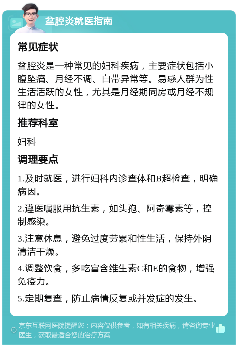 盆腔炎就医指南 常见症状 盆腔炎是一种常见的妇科疾病，主要症状包括小腹坠痛、月经不调、白带异常等。易感人群为性生活活跃的女性，尤其是月经期同房或月经不规律的女性。 推荐科室 妇科 调理要点 1.及时就医，进行妇科内诊查体和B超检查，明确病因。 2.遵医嘱服用抗生素，如头孢、阿奇霉素等，控制感染。 3.注意休息，避免过度劳累和性生活，保持外阴清洁干燥。 4.调整饮食，多吃富含维生素C和E的食物，增强免疫力。 5.定期复查，防止病情反复或并发症的发生。