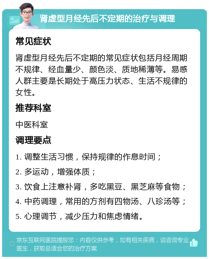 肾虚型月经先后不定期的治疗与调理 常见症状 肾虚型月经先后不定期的常见症状包括月经周期不规律、经血量少、颜色淡、质地稀薄等。易感人群主要是长期处于高压力状态、生活不规律的女性。 推荐科室 中医科室 调理要点 1. 调整生活习惯，保持规律的作息时间； 2. 多运动，增强体质； 3. 饮食上注意补肾，多吃黑豆、黑芝麻等食物； 4. 中药调理，常用的方剂有四物汤、八珍汤等； 5. 心理调节，减少压力和焦虑情绪。