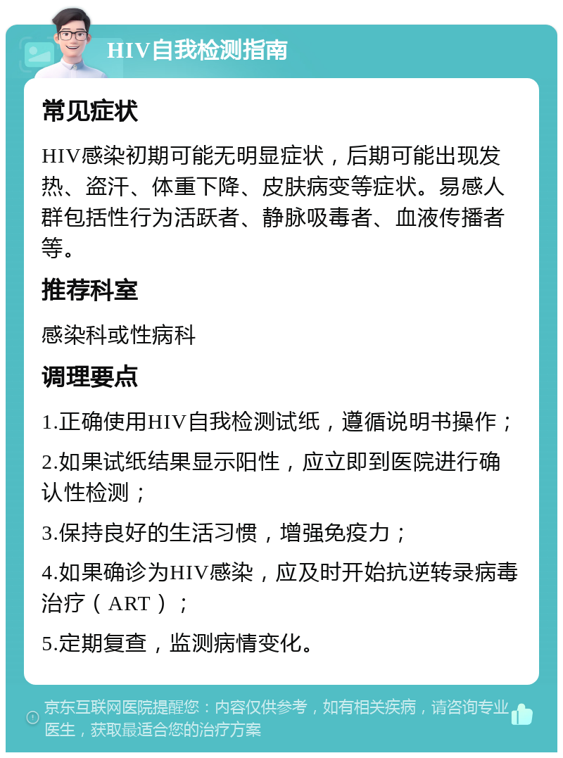 HIV自我检测指南 常见症状 HIV感染初期可能无明显症状，后期可能出现发热、盗汗、体重下降、皮肤病变等症状。易感人群包括性行为活跃者、静脉吸毒者、血液传播者等。 推荐科室 感染科或性病科 调理要点 1.正确使用HIV自我检测试纸，遵循说明书操作； 2.如果试纸结果显示阳性，应立即到医院进行确认性检测； 3.保持良好的生活习惯，增强免疫力； 4.如果确诊为HIV感染，应及时开始抗逆转录病毒治疗（ART）； 5.定期复查，监测病情变化。