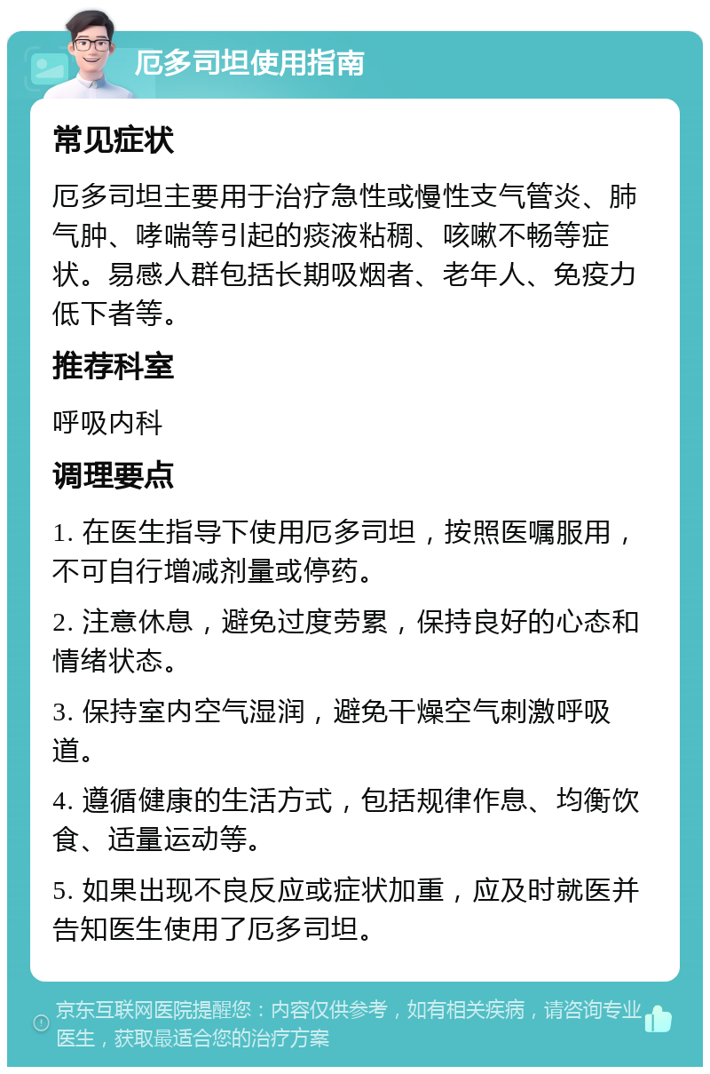 厄多司坦使用指南 常见症状 厄多司坦主要用于治疗急性或慢性支气管炎、肺气肿、哮喘等引起的痰液粘稠、咳嗽不畅等症状。易感人群包括长期吸烟者、老年人、免疫力低下者等。 推荐科室 呼吸内科 调理要点 1. 在医生指导下使用厄多司坦，按照医嘱服用，不可自行增减剂量或停药。 2. 注意休息，避免过度劳累，保持良好的心态和情绪状态。 3. 保持室内空气湿润，避免干燥空气刺激呼吸道。 4. 遵循健康的生活方式，包括规律作息、均衡饮食、适量运动等。 5. 如果出现不良反应或症状加重，应及时就医并告知医生使用了厄多司坦。