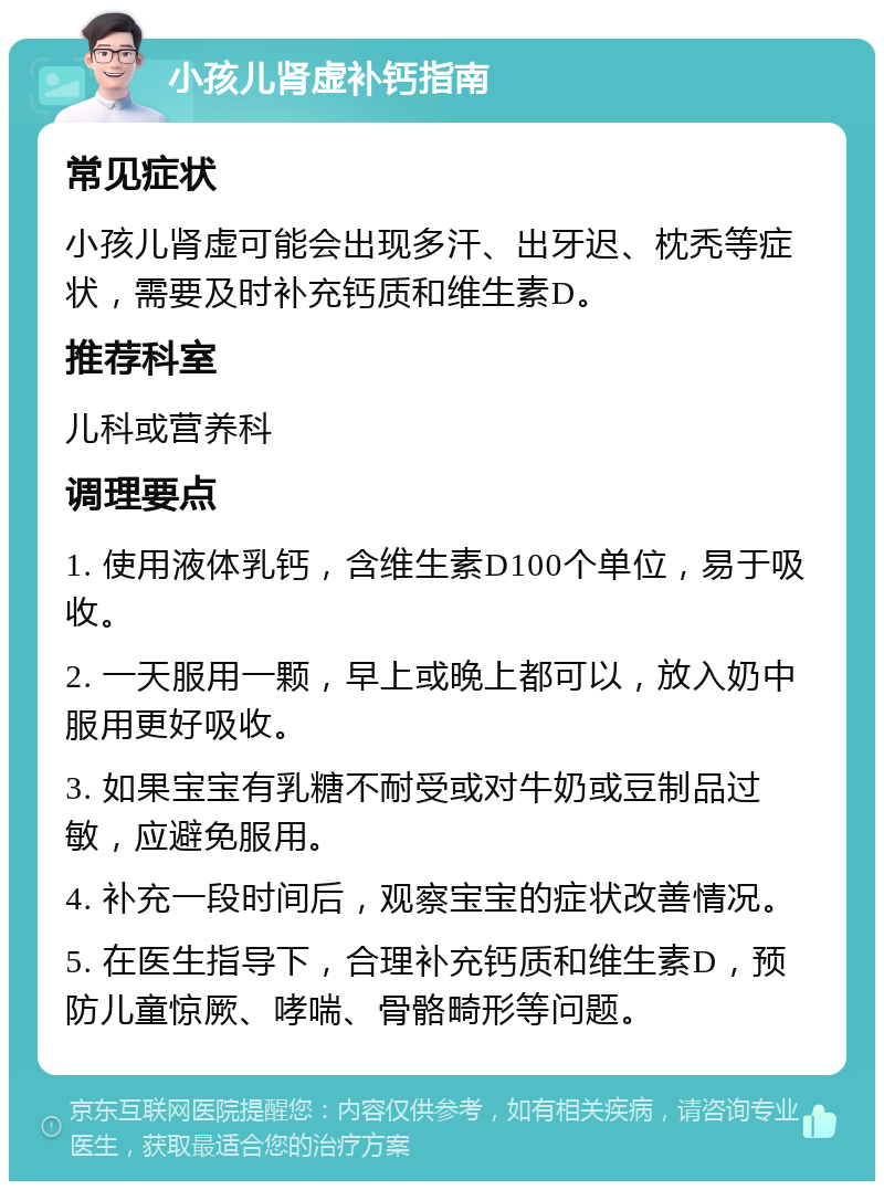 小孩儿肾虚补钙指南 常见症状 小孩儿肾虚可能会出现多汗、出牙迟、枕秃等症状，需要及时补充钙质和维生素D。 推荐科室 儿科或营养科 调理要点 1. 使用液体乳钙，含维生素D100个单位，易于吸收。 2. 一天服用一颗，早上或晚上都可以，放入奶中服用更好吸收。 3. 如果宝宝有乳糖不耐受或对牛奶或豆制品过敏，应避免服用。 4. 补充一段时间后，观察宝宝的症状改善情况。 5. 在医生指导下，合理补充钙质和维生素D，预防儿童惊厥、哮喘、骨骼畸形等问题。