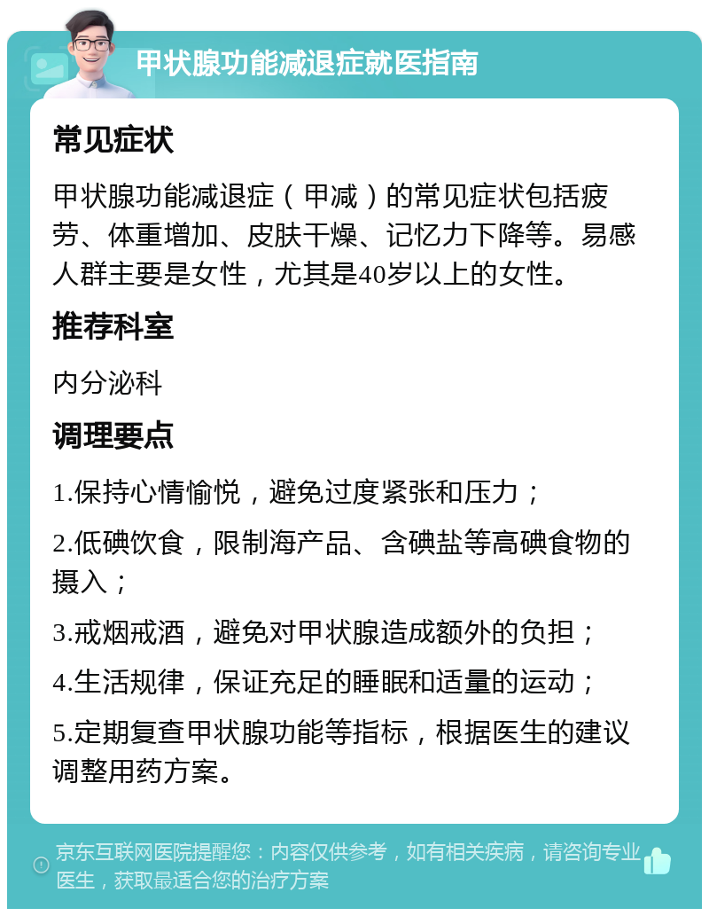 甲状腺功能减退症就医指南 常见症状 甲状腺功能减退症（甲减）的常见症状包括疲劳、体重增加、皮肤干燥、记忆力下降等。易感人群主要是女性，尤其是40岁以上的女性。 推荐科室 内分泌科 调理要点 1.保持心情愉悦，避免过度紧张和压力； 2.低碘饮食，限制海产品、含碘盐等高碘食物的摄入； 3.戒烟戒酒，避免对甲状腺造成额外的负担； 4.生活规律，保证充足的睡眠和适量的运动； 5.定期复查甲状腺功能等指标，根据医生的建议调整用药方案。