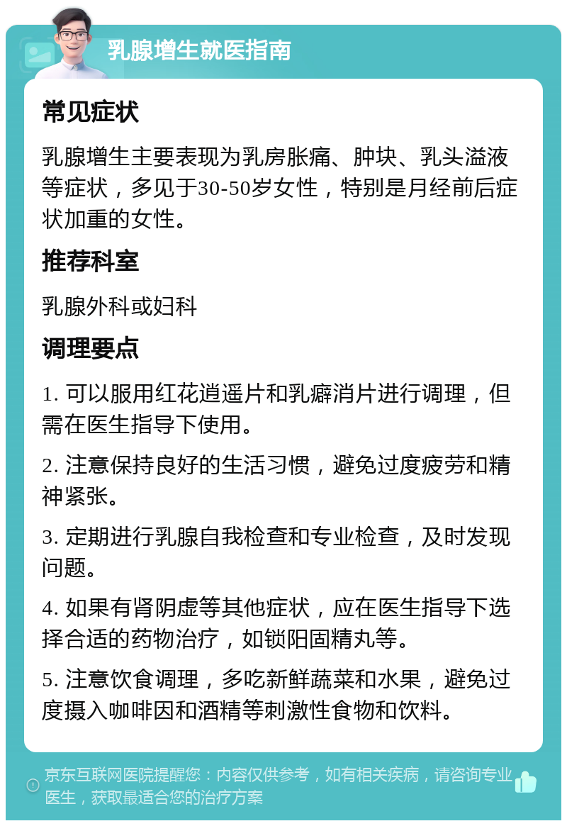 乳腺增生就医指南 常见症状 乳腺增生主要表现为乳房胀痛、肿块、乳头溢液等症状，多见于30-50岁女性，特别是月经前后症状加重的女性。 推荐科室 乳腺外科或妇科 调理要点 1. 可以服用红花逍遥片和乳癖消片进行调理，但需在医生指导下使用。 2. 注意保持良好的生活习惯，避免过度疲劳和精神紧张。 3. 定期进行乳腺自我检查和专业检查，及时发现问题。 4. 如果有肾阴虚等其他症状，应在医生指导下选择合适的药物治疗，如锁阳固精丸等。 5. 注意饮食调理，多吃新鲜蔬菜和水果，避免过度摄入咖啡因和酒精等刺激性食物和饮料。