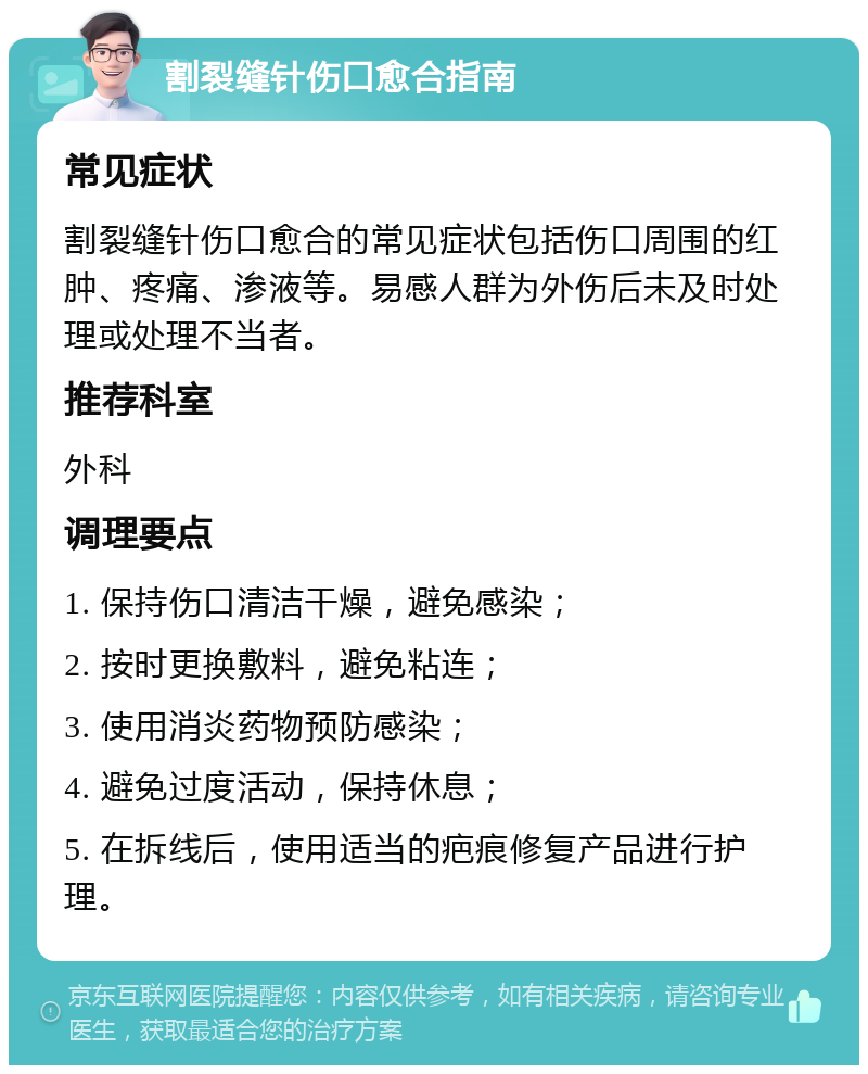 割裂缝针伤口愈合指南 常见症状 割裂缝针伤口愈合的常见症状包括伤口周围的红肿、疼痛、渗液等。易感人群为外伤后未及时处理或处理不当者。 推荐科室 外科 调理要点 1. 保持伤口清洁干燥，避免感染； 2. 按时更换敷料，避免粘连； 3. 使用消炎药物预防感染； 4. 避免过度活动，保持休息； 5. 在拆线后，使用适当的疤痕修复产品进行护理。