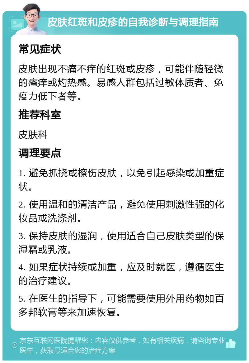 皮肤红斑和皮疹的自我诊断与调理指南 常见症状 皮肤出现不痛不痒的红斑或皮疹，可能伴随轻微的瘙痒或灼热感。易感人群包括过敏体质者、免疫力低下者等。 推荐科室 皮肤科 调理要点 1. 避免抓挠或檫伤皮肤，以免引起感染或加重症状。 2. 使用温和的清洁产品，避免使用刺激性强的化妆品或洗涤剂。 3. 保持皮肤的湿润，使用适合自己皮肤类型的保湿霜或乳液。 4. 如果症状持续或加重，应及时就医，遵循医生的治疗建议。 5. 在医生的指导下，可能需要使用外用药物如百多邦软膏等来加速恢复。