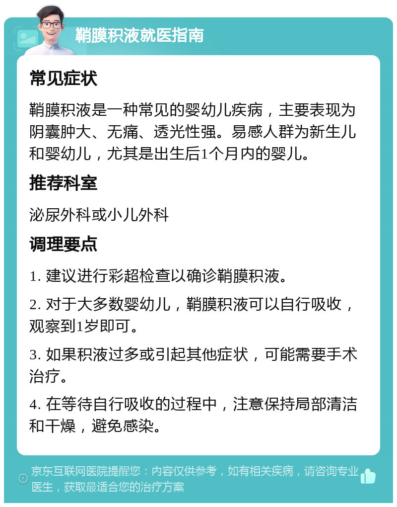 鞘膜积液就医指南 常见症状 鞘膜积液是一种常见的婴幼儿疾病，主要表现为阴囊肿大、无痛、透光性强。易感人群为新生儿和婴幼儿，尤其是出生后1个月内的婴儿。 推荐科室 泌尿外科或小儿外科 调理要点 1. 建议进行彩超检查以确诊鞘膜积液。 2. 对于大多数婴幼儿，鞘膜积液可以自行吸收，观察到1岁即可。 3. 如果积液过多或引起其他症状，可能需要手术治疗。 4. 在等待自行吸收的过程中，注意保持局部清洁和干燥，避免感染。