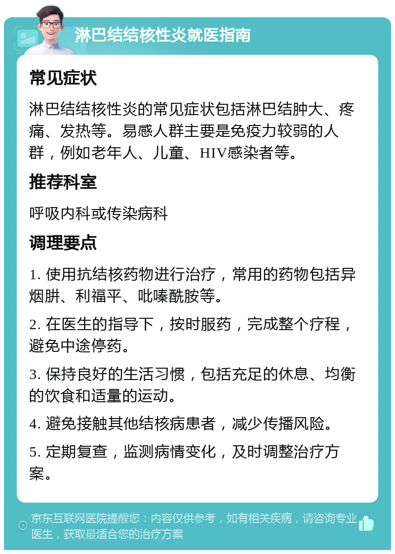 淋巴结结核性炎就医指南 常见症状 淋巴结结核性炎的常见症状包括淋巴结肿大、疼痛、发热等。易感人群主要是免疫力较弱的人群，例如老年人、儿童、HIV感染者等。 推荐科室 呼吸内科或传染病科 调理要点 1. 使用抗结核药物进行治疗，常用的药物包括异烟肼、利福平、吡嗪酰胺等。 2. 在医生的指导下，按时服药，完成整个疗程，避免中途停药。 3. 保持良好的生活习惯，包括充足的休息、均衡的饮食和适量的运动。 4. 避免接触其他结核病患者，减少传播风险。 5. 定期复查，监测病情变化，及时调整治疗方案。