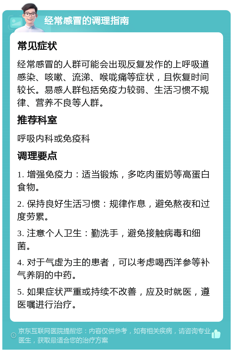 经常感冒的调理指南 常见症状 经常感冒的人群可能会出现反复发作的上呼吸道感染、咳嗽、流涕、喉咙痛等症状，且恢复时间较长。易感人群包括免疫力较弱、生活习惯不规律、营养不良等人群。 推荐科室 呼吸内科或免疫科 调理要点 1. 增强免疫力：适当锻炼，多吃肉蛋奶等高蛋白食物。 2. 保持良好生活习惯：规律作息，避免熬夜和过度劳累。 3. 注意个人卫生：勤洗手，避免接触病毒和细菌。 4. 对于气虚为主的患者，可以考虑喝西洋参等补气养阴的中药。 5. 如果症状严重或持续不改善，应及时就医，遵医嘱进行治疗。