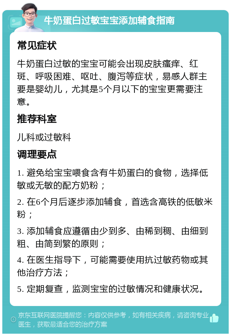 牛奶蛋白过敏宝宝添加辅食指南 常见症状 牛奶蛋白过敏的宝宝可能会出现皮肤瘙痒、红斑、呼吸困难、呕吐、腹泻等症状，易感人群主要是婴幼儿，尤其是5个月以下的宝宝更需要注意。 推荐科室 儿科或过敏科 调理要点 1. 避免给宝宝喂食含有牛奶蛋白的食物，选择低敏或无敏的配方奶粉； 2. 在6个月后逐步添加辅食，首选含高铁的低敏米粉； 3. 添加辅食应遵循由少到多、由稀到稠、由细到粗、由简到繁的原则； 4. 在医生指导下，可能需要使用抗过敏药物或其他治疗方法； 5. 定期复查，监测宝宝的过敏情况和健康状况。