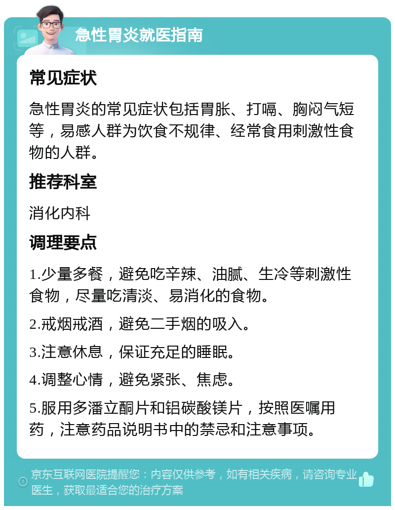 急性胃炎就医指南 常见症状 急性胃炎的常见症状包括胃胀、打嗝、胸闷气短等，易感人群为饮食不规律、经常食用刺激性食物的人群。 推荐科室 消化内科 调理要点 1.少量多餐，避免吃辛辣、油腻、生冷等刺激性食物，尽量吃清淡、易消化的食物。 2.戒烟戒酒，避免二手烟的吸入。 3.注意休息，保证充足的睡眠。 4.调整心情，避免紧张、焦虑。 5.服用多潘立酮片和铝碳酸镁片，按照医嘱用药，注意药品说明书中的禁忌和注意事项。