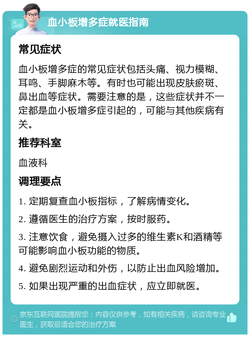 血小板增多症就医指南 常见症状 血小板增多症的常见症状包括头痛、视力模糊、耳鸣、手脚麻木等。有时也可能出现皮肤瘀斑、鼻出血等症状。需要注意的是，这些症状并不一定都是血小板增多症引起的，可能与其他疾病有关。 推荐科室 血液科 调理要点 1. 定期复查血小板指标，了解病情变化。 2. 遵循医生的治疗方案，按时服药。 3. 注意饮食，避免摄入过多的维生素K和酒精等可能影响血小板功能的物质。 4. 避免剧烈运动和外伤，以防止出血风险增加。 5. 如果出现严重的出血症状，应立即就医。