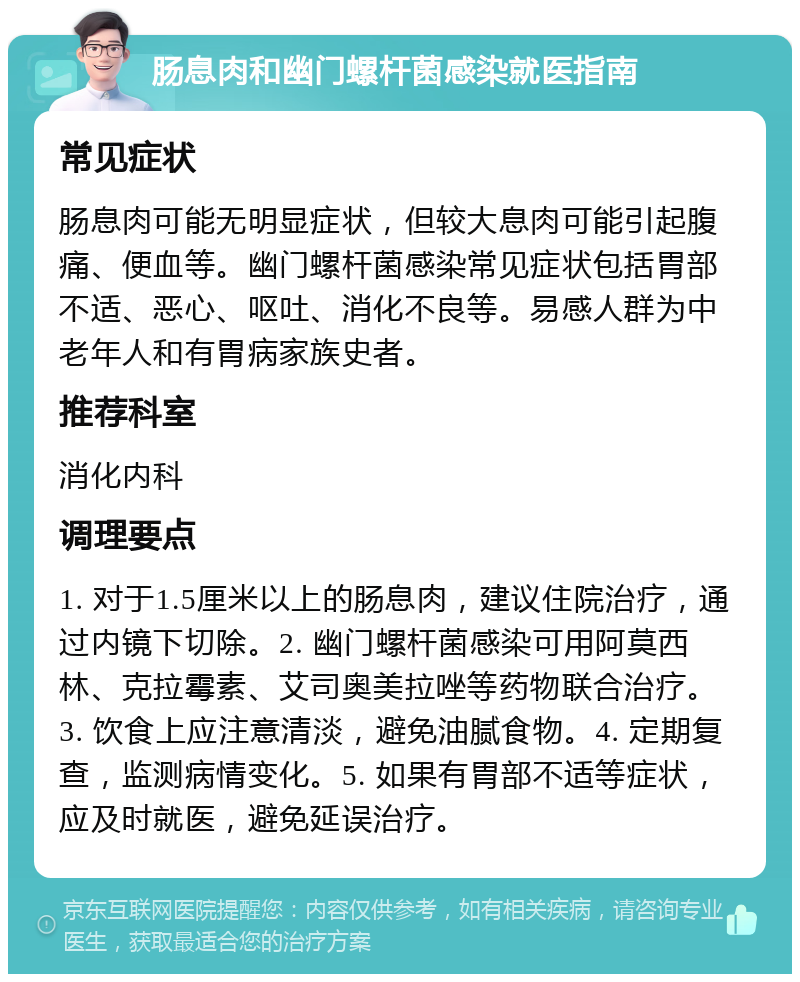 肠息肉和幽门螺杆菌感染就医指南 常见症状 肠息肉可能无明显症状，但较大息肉可能引起腹痛、便血等。幽门螺杆菌感染常见症状包括胃部不适、恶心、呕吐、消化不良等。易感人群为中老年人和有胃病家族史者。 推荐科室 消化内科 调理要点 1. 对于1.5厘米以上的肠息肉，建议住院治疗，通过内镜下切除。2. 幽门螺杆菌感染可用阿莫西林、克拉霉素、艾司奥美拉唑等药物联合治疗。3. 饮食上应注意清淡，避免油腻食物。4. 定期复查，监测病情变化。5. 如果有胃部不适等症状，应及时就医，避免延误治疗。