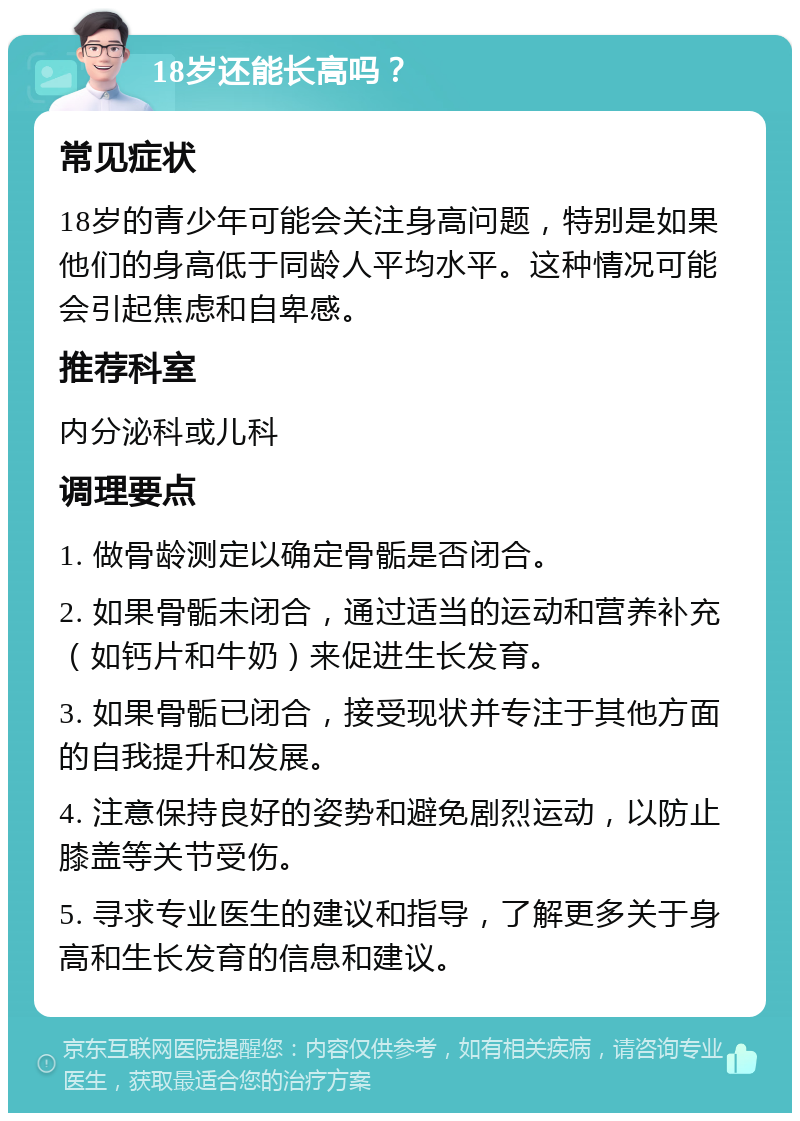 18岁还能长高吗？ 常见症状 18岁的青少年可能会关注身高问题，特别是如果他们的身高低于同龄人平均水平。这种情况可能会引起焦虑和自卑感。 推荐科室 内分泌科或儿科 调理要点 1. 做骨龄测定以确定骨骺是否闭合。 2. 如果骨骺未闭合，通过适当的运动和营养补充（如钙片和牛奶）来促进生长发育。 3. 如果骨骺已闭合，接受现状并专注于其他方面的自我提升和发展。 4. 注意保持良好的姿势和避免剧烈运动，以防止膝盖等关节受伤。 5. 寻求专业医生的建议和指导，了解更多关于身高和生长发育的信息和建议。